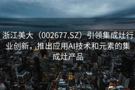 浙江美大（002677.SZ）引领集成灶行业创新，推出应用AI技术和元素的集成灶产品
