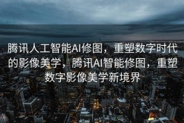 腾讯人工智能AI修图，重塑数字时代的影像美学，腾讯AI智能修图，重塑数字影像美学新境界