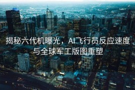揭秘六代机曝光，AI飞行员反应速度与全球军工版图重塑