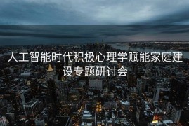 人工智能时代积极心理学赋能家庭建设专题研讨会