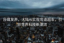 台媒发声，大陆AI实现弯道超车，引领世界科技新潮流