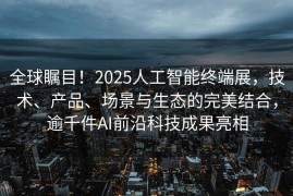 全球瞩目！2025人工智能终端展，技术、产品、场景与生态的完美结合，逾千件AI前沿科技成果亮相