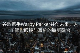 谷歌携手Warby Parker共创未来，人工智能眼镜与耳机的崭新融合