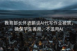教育部长怀进鹏谈AI代写作业被禁，确保学生善用、不滥用AI