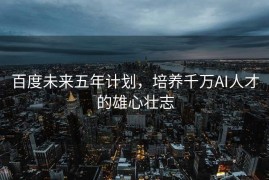 百度未来五年计划，培养千万AI人才的雄心壮志