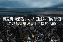 初夏青梅酒香，小人国姐妹们的酿酒日常与微缩场景中的国风古韵