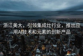 浙江美大，引领集成灶行业，推出应用AI技术和元素的创新产品