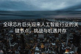 全球芯片巨头迎来人工智能行业的关键节点，挑战与机遇并存