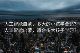 人工智能启蒙，多大的小孩学合适？人工智能启蒙，适合多大孩子学习？