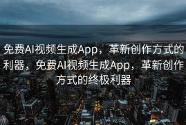 免费AI视频生成App，革新创作方式的利器，免费AI视频生成App，革新创作方式的终极利器