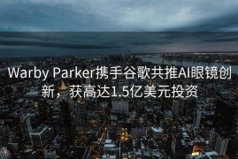 Warby Parker携手谷歌共推AI眼镜创新，获高达1.5亿美元投资