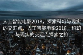 人工智能电影2018，探索科幻与现实的交汇点，人工智能电影2018，科幻与现实的交汇点探索之旅