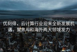 优刻得，云计算行业迎来全新发展机遇，聚焦AI和海外两大领域发力
