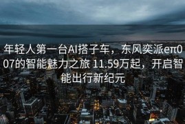 年轻人第一台AI搭子车，东风奕派eπ007的智能魅力之旅 11.59万起，开启智能出行新纪元