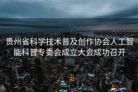 贵州省科学技术普及创作协会人工智能科普专委会成立大会成功召开