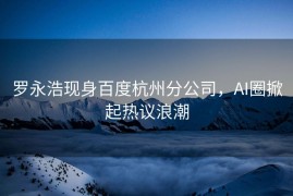 罗永浩现身百度杭州分公司，AI圈掀起热议浪潮