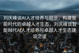 刘庆峰谈AI人才培养与就业，构建智能时代的卓越人才生态，刘庆峰谈智能时代AI人才培养与卓越人才生态建设之道