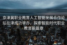京津冀职业教育人工智能发展合作论坛在津成功举办，探索智能时代职业教育新篇章
