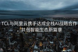 TCL与阿里云携手达成全栈AI战略合作，共创智能生态新篇章