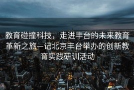教育碰撞科技，走进丰台的未来教育革新之旅—记北京丰台举办的创新教育实践研训活动