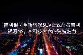 吉利银河全新旗舰SUV正式命名吉利银河M9，AI科技大六的独特魅力