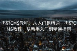 杰奇CMS教程，从入门到精通，杰奇CMS教程，从新手入门到精通指南
