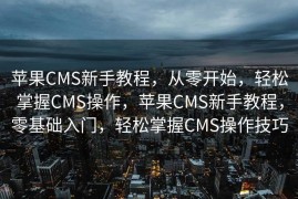 苹果CMS新手教程，从零开始，轻松掌握CMS操作，苹果CMS新手教程，零基础入门，轻松掌握CMS操作技巧