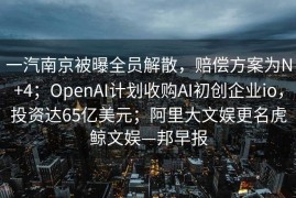 一汽南京被曝全员解散，赔偿方案为N+4；OpenAI计划收购AI初创企业io，投资达65亿美元；阿里大文娱更名虎鲸文娱—邦早报