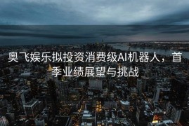 奥飞娱乐拟投资消费级AI机器人，首季业绩展望与挑战