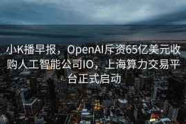 小K播早报，OpenAI斥资65亿美元收购人工智能公司IO，上海算力交易平台正式启动