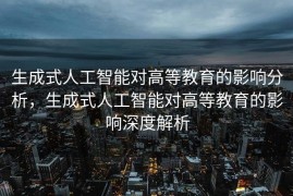 生成式人工智能对高等教育的影响分析，生成式人工智能对高等教育的影响深度解析