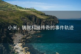 小米，铸就科技传奇的事件轨迹
