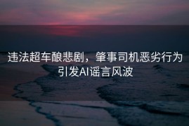 违法超车酿悲剧，肇事司机恶劣行为引发AI谣言风波