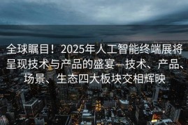 全球瞩目！2025年人工智能终端展将呈现技术与产品的盛宴—技术、产品、场景、生态四大板块交相辉映
