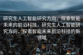 研究生人工智能研究方向，探索智能未来的前沿科技，研究生人工智能研究方向，探索智能未来前沿科技的新领域