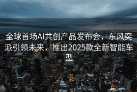 全球首场AI共创产品发布会，东风奕派引领未来，推出2025款全新智能车型