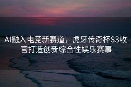 AI融入电竞新赛道，虎牙传奇杯S3收官打造创新综合性娱乐赛事