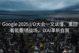 Google 2025 I/O大会一文读懂，重回智能眼镜战场，以AI革新自我