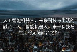 人工智能机器人，未来科技与生活的融合，人工智能机器人，未来科技与生活的无缝融合之旅