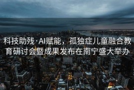 科技助残·AI赋能，孤独症儿童融合教育研讨会暨成果发布在南宁盛大举办