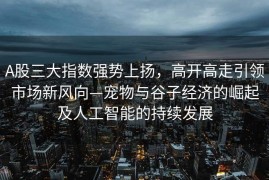 A股三大指数强势上扬，高开高走引领市场新风向—宠物与谷子经济的崛起及人工智能的持续发展