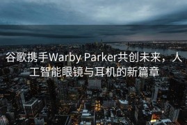 谷歌携手Warby Parker共创未来，人工智能眼镜与耳机的新篇章