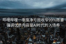 哔哩哔哩一季度净亏损收窄99%陈睿强调优质内容是AI时代的入场券