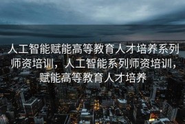 人工智能赋能高等教育人才培养系列师资培训，人工智能系列师资培训，赋能高等教育人才培养