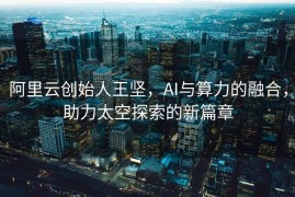 阿里云创始人王坚，AI与算力的融合，助力太空探索的新篇章
