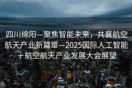 四川绵阳—聚焦智能未来，共襄航空航天产业新篇章—2025国际人工智能＋航空航天产业发展大会展望