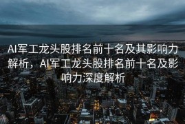 AI军工龙头股排名前十名及其影响力解析，AI军工龙头股排名前十名及影响力深度解析