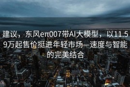 建议，东风eπ007带AI大模型，以11.59万起售价挺进年轻市场—速度与智能的完美结合