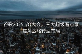 谷歌2025 I/O大会，三大超级看点聚焦AI战略转型布局
