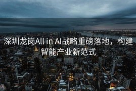 深圳龙岗All in AI战略重磅落地，构建智能产业新范式
